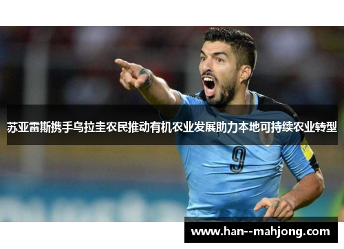 苏亚雷斯携手乌拉圭农民推动有机农业发展助力本地可持续农业转型 苏亚雷斯携手乌拉圭农民推动有机农业发展助力本地可持续农业转型