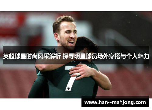 英超球星时尚风采解析 探寻明星球员场外穿搭与个人魅力