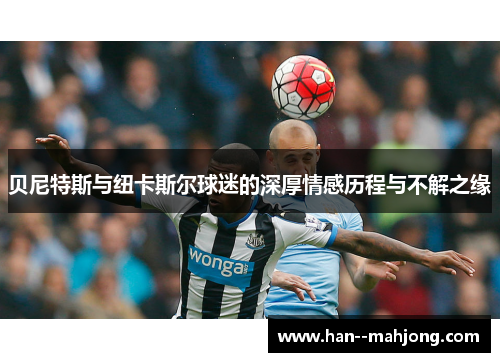 贝尼特斯与纽卡斯尔球迷的深厚情感历程与不解之缘 贝尼特斯与纽卡斯尔球迷的深厚情感历程与不解之缘