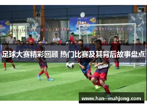 足球大赛精彩回顾 热门比赛及其背后故事盘点 足球大赛精彩回顾 热门比赛及其背后故事盘点