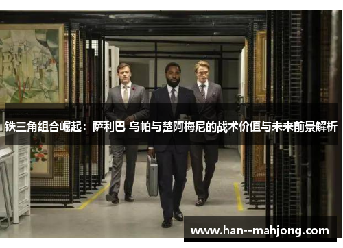 铁三角组合崛起：萨利巴 乌帕与楚阿梅尼的战术价值与未来前景解析