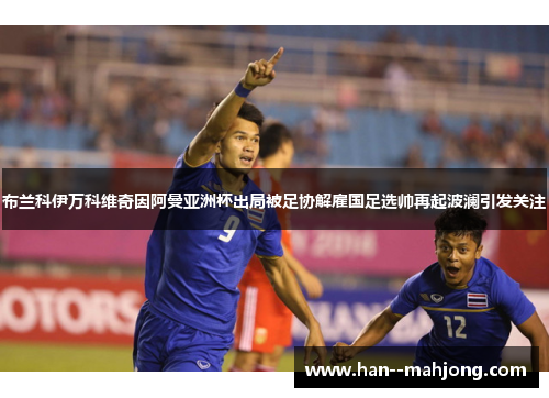 布兰科伊万科维奇因阿曼亚洲杯出局被足协解雇国足选帅再起波澜引发关注