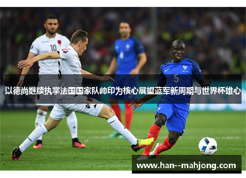以德尚继续执掌法国国家队帅印为核心展望蓝军新周期与世界杯雄心