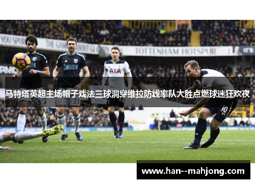 马特塔英超主场帽子戏法三球洞穿维拉防线率队大胜点燃球迷狂欢夜
